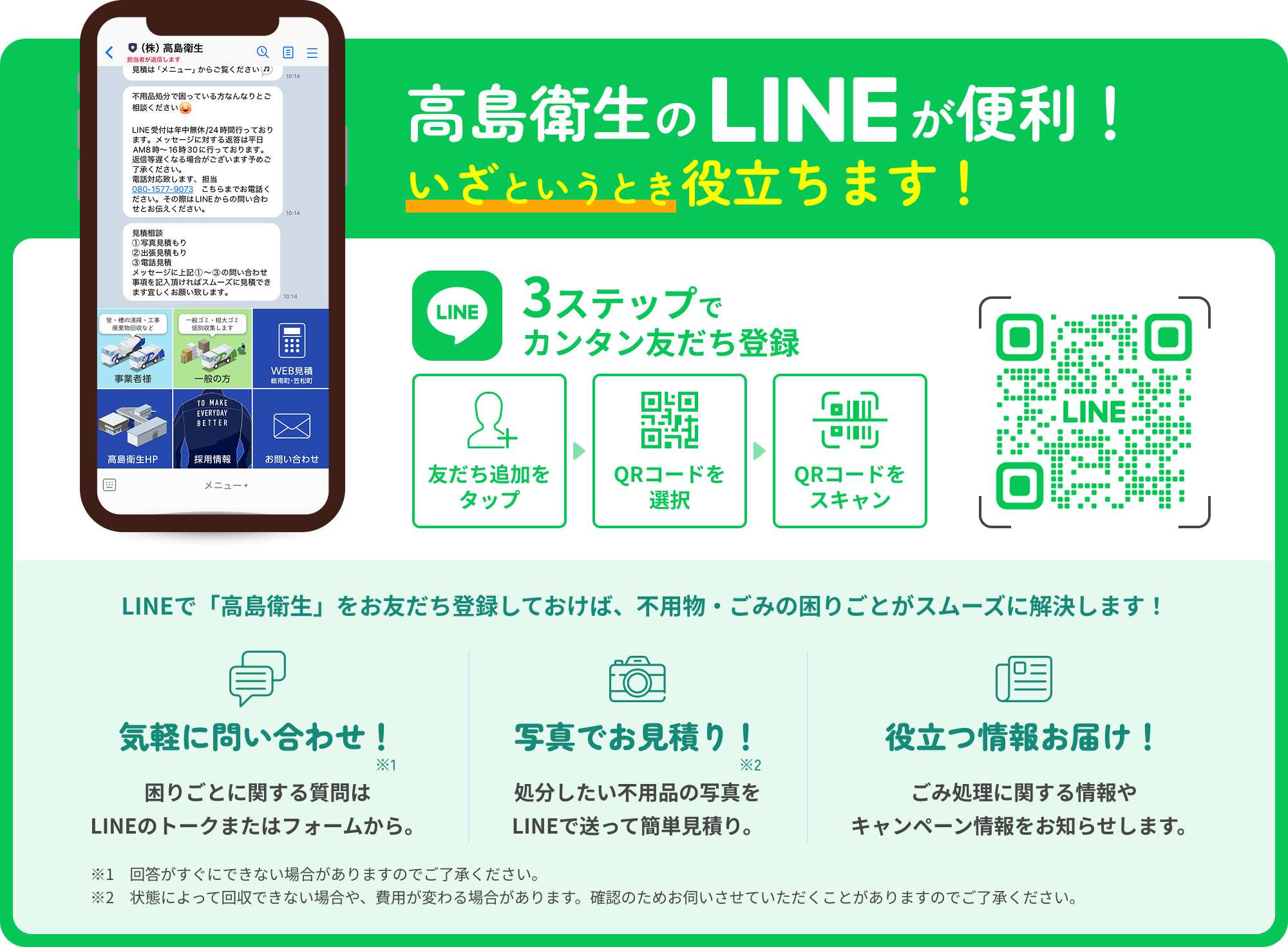 高島衛生の LINE が便利 いざというとき役立ちます！ 3ステップで カンタン友だち登録 友だち追加を タップ QRコードを 選択 QRコードを スキャン LINEで「高島衛生」をお友だち登録しておけば、不用物・ごみの困りごとがスムーズに解決します！気軽に問い合わせ！ 困りごとに関する質問は LINEのトークまたはフォームから。 写真でお見積もり！ 処分したい不用品の写真を LINEで送って簡単見積り。 役立つ情報お届け！ ごみ処理に関する情報や キャンペーン情報をお知らせします。 ※1　回答がすぐにできない場合がありますのでご了承ください。 ※2　状態によって回収できない場合や、費用が変わる場合があります。確認のためお伺いさせていただくことがありますのでご了承ください。 